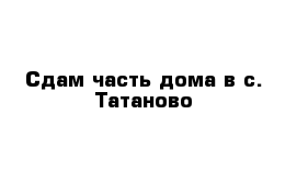 Сдам часть дома в с. Татаново